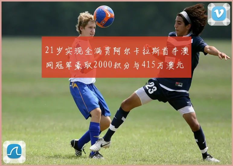 21岁实现全满贯阿尔卡拉斯首夺澳网冠军豪取2000积分与415万澳元