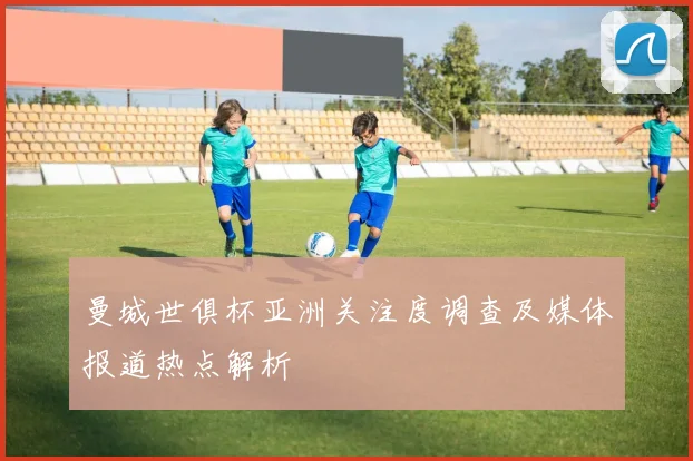 曼城世俱杯亚洲关注度调查及媒体报道热点解析